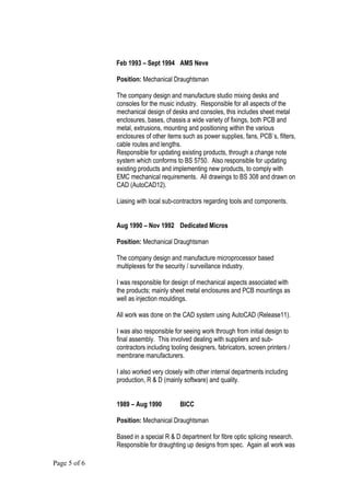 Feb 1993 – Sept 1994 AMS Neve
Position: Mechanical Draughtsman
The company design and manufacture studio mixing desks and
consoles for the music industry. Responsible for all aspects of the
mechanical design of desks and consoles, this includes sheet metal
enclosures, bases, chassis a wide variety of fixings, both PCB and
metal, extrusions, mounting and positioning within the various
enclosures of other items such as power supplies, fans, PCB`s, filters,
cable routes and lengths.
Responsible for updating existing products, through a change note
system which conforms to BS 5750. Also responsible for updating
existing products and implementing new products, to comply with
EMC mechanical requirements. All drawings to BS 308 and drawn on
CAD (AutoCAD12).
Liasing with local sub-contractors regarding tools and components.
Aug 1990 – Nov 1992 Dedicated Micros
Position: Mechanical Draughtsman
The company design and manufacture microprocessor based
multiplexes for the security / surveillance industry.
I was responsible for design of mechanical aspects associated with
the products; mainly sheet metal enclosures and PCB mountings as
well as injection mouldings.
All work was done on the CAD system using AutoCAD (Release11).
I was also responsible for seeing work through from initial design to
final assembly. This involved dealing with suppliers and sub-
contractors including tooling designers, fabricators, screen printers /
membrane manufacturers.
I also worked very closely with other internal departments including
production, R & D (mainly software) and quality.
1989 – Aug 1990 BICC
Position: Mechanical Draughtsman
Based in a special R & D department for fibre optic splicing research.
Responsible for draughting up designs from spec. Again all work was
Page 5 of 6
 
