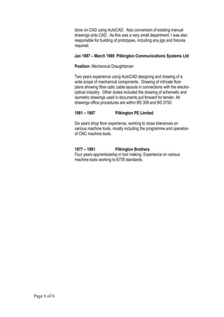 done on CAD using AutoCAD. Also conversion of existing manual
drawings onto CAD. As this was a very small department, I was also
responsible for building of prototypes, including any jigs and fixtures
required.
Jan 1987 – March 1989 Pilkington Communications Systems Ltd
Position: Mechanical Draughtsman
Two years experience using AutoCAD designing and drawing of a
wide scope of mechanical components. Drawing of intricate floor
plans showing fibre optic cable layouts in connections with the electro-
optical industry. Other duties included the drawing of schematic and
isometric drawings used in documents put forward for tender. All
drawings office procedures are within BS 308 and BS 5750.
1981 – 1987 Pilkington PE Limited
Six years shop floor experience, working to close tolerances on
various machine tools, mostly including the programme and operation
of CNC machine tools.
1977 – 1981 Pilkington Brothers
Four years apprenticeship in tool making. Experience on various
machine tools working to EITB standards.
Page 6 of 6
 