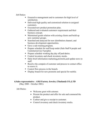 Job Duties:
 Ensured to management and to customers for high level of
satisfaction.
 Delivered high quality and customized solution to assigned
customers.
 Executed new product promotion plan.
 Gathered and evaluated customers requirement and their
business concept.
 Maintained goods relation with existing clients and build up
new customer groups.
 Searched and analyzed for new distribution channel, and
business development opportunities.
 Gave a sale training program.
 Prepare schedule for staff keep under (Sale Staff 8 people and
Customerservice 8 people).
 Prepare schedule working day,day off,and duties.
 Control inventory and check inventory stocks.
 Daily brief information marketing,promotin,and update news to
staff.
 Resolve the compain of customer and process to contact office
to resove it.
 Control flow process in the branch.
 Display branch for new promotin and special for mobile.
6.Sales representative : AMJ Factory Jewelry (Thailand) CO.,LTD
(May 2000 – October 2001)
Job Duties:
• Welcome greet with cutomer.
• Present the product and offer for sale and commend the
product.
• Cashier and give a receipt to customer.
• Control inventory and check inventory stocks.
 