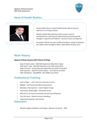 Egyptian Drilling Company
QM-HSSE Department
Page 1 of 1
Head of Health Section
Work History
Egyptian Drilling Company (EDC/ Maersk Drilling):
- Head of Health section – QM-HSSE Department (May 2015 to date)
- HSSE Coach / Lead - QM-HSSE Department (Jan 2014 to May 2015)
- Safety Instructor - Human Resources Department (Jan 2012 to July 2013)
- HSSE Supervisor – Rig SETTY (TOTAL Gabon) - (June 2013 to Jan 2014)
- HSSE Field Advisor – Rig KAMOSE - (Nov 2008 to June 2013)
Professional Training
- Lean Six Sigma – AUC ( American University in Cairo )
- NEBOSH – Gulf Technical & Safety training Centre.
- ModuSpec / Rig Inspection – Lloyd’s Register Energy
- Lead Auditor OSHAS 18001 – Det Norske Veritas.
- IMO Level 2 / On Scene Commanders Second Level of Response
- Train the trainer - Maersk-training / Svendborg.
- Leadership & coaching - New Horizon
Education
- Bachelor's degree of Medicine and Surgery - Mansoura University - 2003
Hussam Aldine Hassan is Head of Health Section with ten years of
experience in oil and gas industry.
Globally minded HSSE professional with a proven record of
accomplishment in planning and implementing and monitoring HSSE
strategies in alignment with different business missions and objective.
He worked in EDC for ten years in different positions; started as Rig Doctor
then Safety, Doctor & Hygienic Officer, Safety Officer & Safety Lead /
Coach.
 
