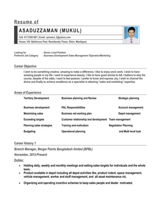 Resume of
ASADUZZAMAN (MUKUL)
Cell: 01715551987 | Email: azmukul_3@yahoo.com
House: Vill: Bathimury Post: Ramdianaly Thana: Ghior, Manikgonj
Looking for : Senior Level Position
Preferred Job Category : Business Development/ Sales Management /Operation/Marketing
Career Objective
I wish to do something creative, amazing to make a difference. I like to enjoy one's work. I wish to have
amazing people in my life. I want to experience beauty. I like to have good stories to tell. I believe to stay the
course, despite of the odds. I want to feel passion. I prefer to know and express Joy. I wish to channel the
divine and finally to achieve excellence as a specialist in attaining “sales and marketing” expertise.
Areas of Experience
Territory Development Business planning and Review Strategic planning
Business development P&L Responsibilities Account management
Maximizing sales Business net working plan Depot management
Exceeding targets Customer relationship and development Team management
Planning sales strategies Training and motivation Negotiation Planning
Budgeting Operational planning and Multi level tusk
Career History 1
Branch Manager, Berger Paints Bangladesh limited (BPBL)
November, 2012-Present
Duties:
• Holding daily, weekly and monthly meetings and setting sales targets for individuals and the whole
team.
• Product available in depot including all depot activities like, product indent, space management,
vehicle management, worker and stuff management, and all asset maintenance ctc.
• Organizing and operating incentive schemes to keep sales people and dealer motivated.
 