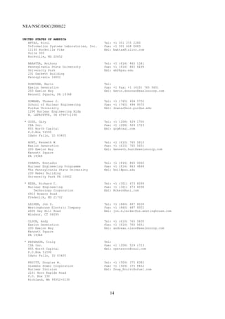NEA/NSC/DOC(2000)22
14
UNITED STATES OF AMERICA
AKTAS, Birol Tel: +1 301 255 2280
Information Systems Laboratories, Inc. Fax: +1 301 468 0883
11140 Rockville Pike Eml: baktas@islinc.com
Suite 500
Rockville, MD 20852
BARATTA, Anthony Tel: +1 (814) 865 1341
Pennsylvania State University Fax: +1 (814) 865 8499
University Park Eml: ab2@psu.edu
231 Sackett Building
Pennsylvania 16802
DONOVAN, Kevin Tel:
Exelon Generation Fax: +1 Fax: +1 (610) 765 5651
200 Exelon Way Eml: kevin.donovan@exeloncorp.com
Kennett Square, PA 19348
DOWNAR, Thomas J. Tel: +1 (765) 494 5752
School of Nuclear Engineering Fax: +1 (765) 494 9570
Purdue University Eml: downar@ecn.purdue.edu
1290 Nuclear Engineering Bldg
W. LAFAYETTE, IN 47907-1290
* GOSE, Gary Tel: +1 (208) 529 1700
CSA Inc. Fax: +1 (208) 529 1723
855 North Capital Eml: gcg@csai.com
P.O.Box 51596
Idaho Falls, ID 83405
HUNT, Kenneth W Tel: +1 (610) 765 5810
Exelon Generation Fax: +1 (610) 765 5651
200 Exelon Way Eml: kenneth.hunt@exeloncorp.com
Kennett Square
PA 19348
IVANOV, Kostadin Tel: +1 (814) 865 0040
Nuclear Engineering Programme Fax: +1 (814) 863 4848
The Pennsylvania State University Eml: kni1@psu.edu
230 Reber Building
University Park PA 16802
* KERN, Richard C. Tel: +1 (301) 473 8099
Nuclear Engineering Fax: +1 (301) 473 8098
Technology Corporation Eml: Rckern@aol.com
6910 Bowers Road
Frederick, MD 21702
LEIKER, Jon D. Tel: +1 (860) 687 8038
Westinghouse Electric Company Fax: +1 (860) 687 8002
2000 Day Hill Road Eml: jon.d.leiker@us.westinghouse.com
Windsor, CT 06095
OLSON, Andy Tel: +1 (610) 765 5830
Exelon Generation Fax: +1 (610) 765 5651
200 Exelon Way Eml: andreas.olson@exeloncorp.com
Kennett Square
PA 19348
* PETERSON, Craig Tel:
CSA Inc. Fax: +1 (208) 529 1723
855 North Capital Eml: cpeterson@csai.com
P.O.Box 51596
Idaho Falls, ID 83405
PRUITT, Douglas W. Tel: +1 (509) 375 8382
Siemens Power Corporation Fax: +1 (509) 375 8402
Nuclear Division Eml: Doug_Pruitt@nfuel.com
2101 Horn Rapids Road
P.O. Box 130
Richland, WA 99352-0130
 