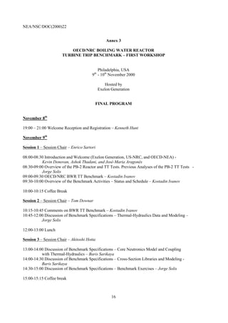 NEA/NSC/DOC(2000)22
16
Annex 3
OECD/NRC BOILING WATER REACTOR
TURBINE TRIP BENCHMARK – FIRST WORKSHOP
Philadelphia, USA
9th
- 10th
November 2000
Hosted by
Exelon Generation
FINAL PROGRAM
November 8th
19:00 – 21:00 Welcome Reception and Registration – Kenneth Hunt
November 9th
Session 1 – Session Chair – Enrico Sartori
08:00-08:30 Introduction and Welcome (Exelon Generation, US-NRC, and OECD-NEA) -
Kevin Donovan, Ashok Thadani, and José-Maria Aragonés
08:30-09:00 Overview of the PB-2 Reactor and TT Tests. Previous Analyses of the PB-2 TT Tests -
Jorge Solis
09:00-09:30 OECD/NRC BWR TT Benchmark – Kostadin Ivanov
09:30-10:00 Overview of the Benchmark Activities – Status and Schedule – Kostadin Ivanov
10:00-10:15 Coffee Break
Session 2 – Session Chair – Tom Downar
10:15-10:45 Comments on BWR TT Benchmark – Kostadin Ivanov
10:45-12:00 Discussion of Benchmark Specifications – Thermal-Hydraulics Data and Modeling –
Jorge Solis
12:00-13:00 Lunch
Session 3 – Session Chair – Akitoshi Hotta
13:00-14:00 Discussion of Benchmark Specifications – Core Neutronics Model and Coupling
with Thermal-Hydraulics – Baris Sarikaya
14:00-14:30 Discussion of Benchmark Specifications – Cross-Section Libraries and Modeling -
Baris Sarikaya
14:30-15:00 Discussion of Benchmark Specifications – Benchmark Exercises – Jorge Solis
15:00-15:15 Coffee break
 