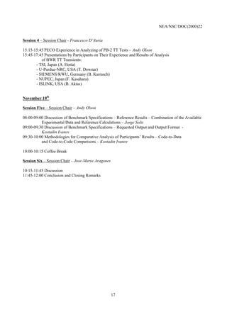 NEA/NSC/DOC(2000)22
17
Session 4 – Session Chair - Francesco D’Auria
15:15-15:45 PECO Experience in Analyzing of PB-2 TT Tests – Andy Olson
15:45-17:45 Presentations by Participants on Their Experience and Results of Analysis
of BWR TT Transients:
- TSI, Japan (A. Hotta)
- U-Purdue-NRC, USA (T. Downar)
- SIEMENS/KWU, Germany (B. Karrasch)
- NUPEC, Japan (F. Kasahara)
- ISLINK, USA (B. Aktas)
November 10th
Session Five – Session Chair – Andy Olson
08:00-09:00 Discussion of Benchmark Specifications – Reference Results – Combination of the Available
Experimental Data and Reference Calculations – Jorge Solis
09:00-09:30 Discussion of Benchmark Specifications – Requested Output and Output Format -
Kostadin Ivanov
09:30-10:00 Methodologies for Comparative Analysis of Participants’ Results – Code-to-Data
and Code-to-Code Comparisons – Kostadin Ivanov
10:00-10:15 Coffee Break
Session Six – Session Chair – Jose-Maria Aragones
10:15-11:45 Discussion
11:45-12:00 Conclusion and Closing Remarks
 