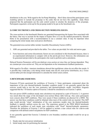 NEA/NSC/DOC(2000)22
7
distribution in the core. With regard to the Jet-Pump Modeling - Birol Aktas showed the participants some
modeling options to include the jet-pumps to the codes that do not have this capability. Andy Olson
proposed that the participants use the code control system to emulate the dynamics of the jet-pumps.
Participants requested a write-up for the jet-pump model to be put on the benchmark site.
2) CORE NEUTRONICS AND CROSS-SECTION MODELING ISSUES:
The cross-sections in the benchmark libraries are generated homogenising the bypass flow associated with
the lattice. One way to account for the impact of bypass flow is to use the method presented by Akitoshi
Hotta in his presentation with a recommendation to use a constant value. It may be important when
comparing the initial steady state axial power distribution.
The generated cross-section tables include Assembly Discontinuity Factors (ADFs):
1. ADFs are generated and provided in the tables. Two values are provided: for wide and narrow gaps.
2. Form functions and corner discontinuity factors are not considered in this benchmark because, there is
no experimental information to compare with on the pin-by-pin level. However, this information can
be generated and provided to the participants who want to perform such a calculation.
Delayed Neutron Parameters will be provided per cross-section set since they are burnup dependent. They
are constant per cross-section set. They are not dependent on the instantaneous feedback parameters.
With regard to Xe-effect - transient simulations showed that equilibrium values do not affect the results. It
is possible they could play a role during initial steady state (K-eff, axial power distribution, etc.). Cross-
section tables provide enough information to calculate the initial xenon content.
3) BENCHMARK EXERCISES:
Francesco D’Auria questioned the usefulness of Exercise 2. Some participants commented about the
importance of the core thermal-hydraulic boundary condition model. It was generally agreed that this
exercise would help to test the core neutronics and thermal-hydraulic model. Jose-Maria Aragonés
suggested that the 1-D kinetics option of Exercise 2 should be considered as an Exercise 3 option.
Hot zero power (HZP) condition steady state calculation was proposed as a part of Exercise 2. A question
was raised about the range of the developed cross-section library table look-up. Also some participants
were concern about HZP conditions. They were unsure if these conditions are physical for a BWR. The
answer was that these conditions could be obtained when most of the control rods are inserted. This HZP
state would provide “clean” initialisation of the core neutronics models since the thermal-hydraulic
feedback is spatially uniform across the core. The experience gained in the PWR MSLB benchmark
indicated the usefulness of such steady state calculation with “fixed” thermal-hydraulic parameters.
Therefore the definition of Exercise 2 will be updated to include a near critical state for code-to-code
comparison with defined control rod patterns for HZP conditions.
It was generally agreed that Exercise 2 (limited to core boundary condition model) would be set up as
follows:
1. Steady state hot zero power initialisation
2. Initial steady state for performing the transient
 