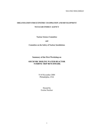 NEA/NSC/DOC(2000)22
1
ORGANISATION FOR ECONOMIC CO-OPRATION AND DEVELOPMENT
NUCLEAR ENERGY AGENCY
Nuclear Science Committee
and
Committee on the Safety of Nuclear Installations
Summary of the First Workshop on
OECD/NRC BOILING WATER REACTOR
TURBINE TRIP BENCHMARK
9-10 November 2000
Philadelphia, USA
Hosted by
Exelon Nuclear
 