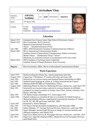 1
Curriculum Vitae
Surname,
Name
AMANO,
Yoshihiko
sex male Nationality Japanese
Birth 19th
March 1955
Contact E-mail: amanissimo@gmail.com
Skype: amanissimo.tokyo
Facebook: https://www.facebook.com/amanissimo
Education
March 1973
March 1979
July 1986
March 2007
March 2010
Graduated from Tennoji Senior High School (Prefectural, Osaka)
BA in Economics, Keio University
Majored in International Economics
Thesis: "Internationalisation of Yen."
MBA, INSEAD (Institut Européan d’Administration des Affaires)
MA in Intercultural Communication Studies
Graduate School of Intercultural Communication, Rikkyo University
Master's thesis: Globalisation Versus “Terroir”
Diachronic & synchronic analysis of acculturation in the wine world
PhD Candidate in Sociology (units completed)
Graduate School of Human Relations, Keio University
Degrees BA in Economics, MBA, MA in in Intercultural Communication Studies
Work Experience
April 1979
August 1979
June 1985
July 1985
July 1986
August 1986
May 1991
May 1992
April 1994
April 1997
Sep. 1997
Jan. 2001
July 2002
April 2015
Jan. 2016
Started working for Dentsu Inc., trainee programme until July
Copywriter / CM planner, 4th
Creative Division until June 1985
Selected for an overseas trainee and obtained Dentsu Scholarship for MBA
Studied French language & culture at “College International de Cannes”
Obtained INSEAD MBA at Fontainebleau, France
Marketing Planner & Director, Marketing Division, Dentsu Inc., until April 1991
Selected for an overseas trainee and sent to overseas branches & affiliated
companies in various countries in Europe, Asia, China, Taiwan, Australia, USA,
Russia, until May 1992
VP, Dentsu Europe Amsterdam N.V., until August 1997
Started working as a consultant & later as a secondee for Yakult Europe as
Marketing/Strategic Director, supporting & executing the launches of “Yakult”
in UK, NL, BE, DE and France until Dec. 2000.
Promoted to ‘Senior Manager’
VP, Dentsu Europe (European Headquarters), until December 2000
Senior Manager, 12th
Account Services Division, Dentsu Inc., until June 2002
Senior Manager, Internal Audit Division in charge of overseas branches and
affiliated companies, until March 2015
Supervisor, Media Services & Newspaper Division, Dentsu Inc., until Dec. 2015
Supervisor, Japan Development Office, Media Services & Newspaper Division,
until March 2016
 