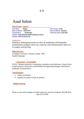 C.V
Asad Salem
Personal data:
Surname: Salem first name: Asad
Date of Birth: 9/04/1972 Place of Birth: Amman
Nationality: Jordanian Marital status: married
Email: Asad.salem@saudireadymix.com.sa
Mobile: 00966540660168
Objectives:
Seeking a challenging position in sales, & marketing with Reputable
multinational company where my creativity and communication skills can
be employ and develop.
Education:
Al balqaa University, Amman, Jordan, 1993
English language
Courses included:
HVAC, Modern automotive technology mechanics and electronics, Neuro Fuzzy
Control System, Electronics and Mechanical Engineering Design, Fluid Power
(hydraulic & pneumatics).
Languages:
• Arabic (excellent)
• English (excellent written & spoken)
Experience:
.
Work as area sales manager in Saudi ready mix concrete company- Riyadh from
date 28/12/2002.
 