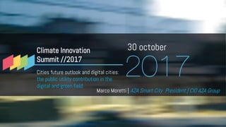 30 october
Marco Moretti | A2A Smart City President | CIO A2A Group
Climate Innovation
Summit //2017
Cities future outlook and digital cities:
the public utility contribution in the
digital and green field
 