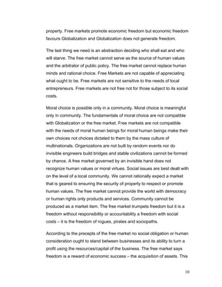 property. Free markets promote economic freedom but economic freedom
favours Globalization and Globalization does not generate freedom.
The last thing we need is an abstraction deciding who shall eat and who
will starve. The free market cannot serve as the source of human values
and the arbitrator of public policy. The free market cannot replace human
minds and rational choice. Free Markets are not capable of appreciating
what ought to be. Free markets are not sensitive to the needs of local
entrepreneurs. Free markets are not free not for those subject to its social
costs.
Moral choice is possible only in a community. Moral choice is meaningful
only in community. The fundamentals of moral choice are not compatible
with Globalization or the free market. Free markets are not compatible
with the needs of moral human beings for moral human beings make their
own choices not choices dictated to them by the mass culture of
multinationals. Organizations are not built by random events nor do
invisible engineers build bridges and stable civilizations cannot be formed
by chance. A free market governed by an invisible hand does not
recognize human values or moral virtues. Social issues are best dealt with
on the level of a local community. We cannot rationally expect a market
that is geared to ensuring the security of property to respect or promote
human values. The free market cannot provide the world with democracy
or human rights only products and services. Community cannot be
produced as a market item. The free market trumpets freedom but it is a
freedom without responsibility or accountability a freedom with social
costs – it is the freedom of rogues, pirates and sociopaths.
According to the precepts of the free market no social obligation or human
consideration ought to stand between businesses and its ability to turn a
profit using the resources/capital of the business. The free market says
freedom is a reward of economic success – the acquisition of assets. This
10
 