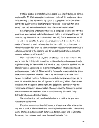 If I have a job at a small store where socks cost $20.00 but socks can be
purchased for $3.00 at a new giant retailer am I better off if I purchase socks at
this outlet only to lose my job and my option of buying the $20.00 kind after I
learn better quality justifies the higher price? Even as I shop Wal-Mart am I
hoping other residents will continue to patronize my employer’s store?
It is important to understand what cost is compared to value and why the
two are not always equal and why the cheaper option is not always the one that
saves money (the cost is low but the value lower still). Value recognizes social
costs and social benefits; the price on a product may not. Do we think of the
quality of the product and cost to society that low quality products impose on
others because of their short life span and cost of disposal? What is the value of
a choice compared to the cost and how do we distinguish the two, define the
amounts and compare the results?
Democracies have two ways the will of the people is made known. The
people have the right to vote in elections but they also have the economic vote
as given them by the free market. The former is used in political elections and the
latter allows us to vote using our income (money) to say which products and
services we want produced. This makes the democratic system relatively free at
least when compared to what the Left has so far devised but the Left leans
towards control not freedom. But to some extent democracy is as rigged as the
elections are said to be on the Left – geared to eliminating all but a few choices
consistent with the agenda of the Right. The people in a democracy has the
freedom of a shopper in a supermarket. Shoppers have the freedom to choose
from the alternatives offered i.e. what is stocked usually by a Third Party
Distributor who leases the shelf space.
We vote from the options offered whether by a political party or by a
multinational corporation.
Freedom means more than being able to choose any colour we want so
long as it is black a reference to Fords policy regarding the Model T. Democracy
cannot offer us a real option such as Grassroots Democracy and so ultimately
Democracy becomes nor much more than another social cost.
100
 