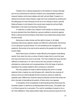 Freedom from a rational perspective is the freedom to choose rationally
and not be constrained by irrational conditions and unpredictable impositions,
however freedom at this level collides with both Left and Right. Freedom in a
rational environment means freedom ought not to be constrained by anything but
the willingness of a free individual to limit his or her choices to what is rational.
Rational freedom is the freedom from social costs created by Left and Right.
Rationalism is the heart and meaning of democracy.
To state this in another way, freedom is the freedom to choose correctly
by some standard than that offered by a group’s political or economic agenda.
What is rational cannot be limited to what others have determined will give them
the best results.
Democracy is about choice and the right to choose. In its fullest
expression Democracy appears Utopian and difficult to administrate. Democracy
is not a gift given by governments. It is not something to be managed into
existence. Democracy to be real must be seized by the people from both the Left
and the Right.
Direct Democracy is limited or made difficult by the logistics of tabulating
results. Even when the vote is a show of hands it takes time to count the yeas
and nays and ensure the count is accurate. The more complex the issue the less
reflective a simple yes or no vote is and so the very process of voting can
ultimately be undemocratic and unrepresentative of the full range of opinions
expressed, this creates problems when consensus is aimed for.
Not many people are ready to distil everything they want in a simple
statement that a majority can and will agree with. Indeed the very exercise of
trying to arrive at a democratically formed consensus seems to create the
opposite result. Differences of opinion become polarized and the finer points are
lost in the task of discrediting the position of those whom one opposes.
In recognition of the complexities of administrating Direct Democracy the
Canadian system is referred to as Representative Democracy. The people vote
in a Party to govern for a set period. The vote for candidates is based on his or
her Party affiliations. Party based politics helps remove personal issues from the
101
 