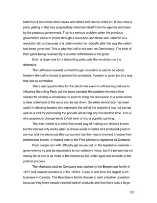 ballot but it also limits what issues are tabled and can be voted on. It also risks a
party getting in that has purposefully distanced itself from the agenda laid down
by the previous government. This is a serious problem when the previous
government came to power through a revolution and those who ushered in a
revolution did so because of a determination to radically alter the way the nation
had been governed. This is why the Left is not keen on Democracy. The treat of
their gains being reversed by a counter reformation is too great.
Even a large vote for a dissenting party puts the revolution on the
defensive.
The Left leans towards control though revolution is said to be about
freedom the Left is forced to protect the revolution, freedom is given but in a way
that can be controlled.
There are opportunities for the electorate even in Left leaning nations to
influence the ruling Party but the more complex the problem the more time
needed to develop a consensus or even to bring the discussion to a point where
a clear statement of the issue can be set down. So while democracy has been
useful in electing leaders who represent the will of the majority it has not served
well as a tool for expressing the popular will during any but election time. This is
why grassroots change tends to boil over or into a populist uprising.
The free market is a more fine-tuned way of making our choices known
but the market only works when a choice exists in terms of a produced good or
service and the electorate (the consumer) has the means (money) to make their
preferences known. A market vote in the Free Market is registered as Demand.
Poor people can with difficulty get issues put on the legislative calendar –
governments try and be responsive to our collective voice, but if a person has no
money he or she is as mute to the market as the under-aged are invisible to the
political process.
The Muskoka Leather Company was started by the Beardmore family in
1877 and ceased operations in the 1930's. It was at one time the largest such
business in Canada. The Beardmore family choose to start a leather operation
because they knew people needed leather products and that there was a large
102
 