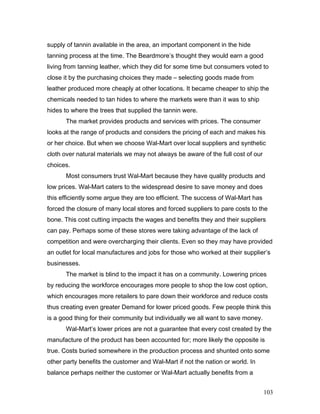 supply of tannin available in the area, an important component in the hide
tanning process at the time. The Beardmore’s thought they would earn a good
living from tanning leather, which they did for some time but consumers voted to
close it by the purchasing choices they made – selecting goods made from
leather produced more cheaply at other locations. It became cheaper to ship the
chemicals needed to tan hides to where the markets were than it was to ship
hides to where the trees that supplied the tannin were.
The market provides products and services with prices. The consumer
looks at the range of products and considers the pricing of each and makes his
or her choice. But when we choose Wal-Mart over local suppliers and synthetic
cloth over natural materials we may not always be aware of the full cost of our
choices.
Most consumers trust Wal-Mart because they have quality products and
low prices. Wal-Mart caters to the widespread desire to save money and does
this efficiently some argue they are too efficient. The success of Wal-Mart has
forced the closure of many local stores and forced suppliers to pare costs to the
bone. This cost cutting impacts the wages and benefits they and their suppliers
can pay. Perhaps some of these stores were taking advantage of the lack of
competition and were overcharging their clients. Even so they may have provided
an outlet for local manufactures and jobs for those who worked at their supplier’s
businesses.
The market is blind to the impact it has on a community. Lowering prices
by reducing the workforce encourages more people to shop the low cost option,
which encourages more retailers to pare down their workforce and reduce costs
thus creating even greater Demand for lower priced goods. Few people think this
is a good thing for their community but individually we all want to save money.
Wal-Mart’s lower prices are not a guarantee that every cost created by the
manufacture of the product has been accounted for; more likely the opposite is
true. Costs buried somewhere in the production process and shunted onto some
other party benefits the customer and Wal-Mart if not the nation or world. In
balance perhaps neither the customer or Wal-Mart actually benefits from a
103
 