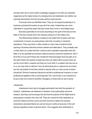 process both are to some extent unwillingly engaged in for both are impacted
negatively by the higher levels of unemployment and destitution but neither can
extricate themselves from the process without personal loss.
Financiers think as Wal-Mart does. They do not respond positively to a
business proposal that wishes to pay all of its costs. Indeed they are more
interested in supporting ideas that pare costs down even in semi-legal ways.
Business generally do not work according to the spirit of the law but the
letter of the law at least when this reduces pressure on the bottom line.
The Rebranding Initiative is based on the belief that investors will view
investments in tourism as posing fewer risks than investing in industrial
operations. They may think a video arcade is a less risky investment than
opening a business that fixes broken starters and alternators. They probably see
a chain store as a safer bet than a stand-a-lone operation especially when the
latter is to be operated by someone without previous business experience. But if
all of this is true and if those who handle the financial spigot have brought us to
the point where the experts at least see only one option left to pursue have we
put too much faith in experts and they too much faith in a system that has put us
on a one way track to oblivion? Are we eliminating all our options but one when
we hire advocates for the free market to decide what our next course of action
should be? Should investment decisions be left to professional investors or even
professional agitators with a social agenda? Our community is too important to
be put under the control of portfolio managers or those with an axe to grind.
Libertarians
Libertarians have had to struggle particularly hard with the paradox of
freedom. Libertarians are believers in freedom most particularly economic
freedom. But they cannot escape the fact that the policies of the Right tend to
presuppose a reaction from the Left. They are named for their dedication to
economic liberty but they cannot put their economic ideals into practice.
Libertarians advocate liberty but cannot ensure it without recourse to the Left
leaning regulatory power of governments. This suggests their philosophy is
104
 