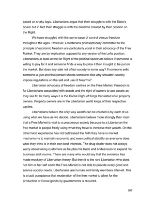 based on shaky logic. Libertarians argue that their struggle is with the State’s
power but in fact their struggle is with the dilemma created by their position on
the Right.
We have struggled with the same issue of control versus freedom
throughout the ages. However, Libertarians philosophically committed to the
principle of economic freedom are particularly vocal in their advocacy of the Free
Market. They are by implication opposed to any version of the Lefts position.
Libertarians at least at the far Right of the political spectrum believe if someone is
willing to pay for it and someone finds a way to price it then it ought to be put on
the market. But does any sale not affect society in some way? If someone sells
someone a gun and that person shoots someone else why shouldn’t society
impose regulations on the sell and use of firearms?
Libertarian advocacy of freedom centres on the Free Market. Freedom is
for Libertarians associated with assets and the right of owners to use assets as
they see fit. In many ways it is the Divine Right of Kings translated onto property
owners. Property owners are in the Libertarian world kings of their respective
castles.
Libertarians believe the only way wealth can be created is by each of us
using what we have as we decide. Libertarians believe more strongly than most
that a Free Market is vital to a prosperous society because to a Libertarian the
free market is people freely using what they have to increase their wealth. On the
other hand experience has not buttressed the faith they have in market
mechanisms to maintain economic and even political stability as everyone does
what they think is in their own best interests. The drug dealer does not always
worry about losing customers as he plies his trade and endeavours to expand his
business and income. There are many who would say that the evidence has
made mockery of Libertarian theory. But then it is the rare Libertarian who does
not him or her self admit the Free Market is not able to provide every good and
service society needs. Libertarians are human and family members after-all. This
is a tacit acceptance that moderation of the free market to allow for the
production of Social goods by governments is required.
105
 