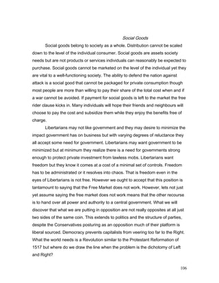 Social Goods
Social goods belong to society as a whole. Distribution cannot be scaled
down to the level of the individual consumer. Social goods are assets society
needs but are not products or services individuals can reasonably be expected to
purchase. Social goods cannot be marketed on the level of the individual yet they
are vital to a well-functioning society. The ability to defend the nation against
attack is a social good that cannot be packaged for private consumption though
most people are more than willing to pay their share of the total cost when and if
a war cannot be avoided. If payment for social goods is left to the market the free
rider clause kicks in. Many individuals will hope their friends and neighbours will
choose to pay the cost and subsidize them while they enjoy the benefits free of
charge.
Libertarians may not like government and they may desire to minimize the
impact government has on business but with varying degrees of reluctance they
all accept some need for government. Libertarians may want government to be
minimized but at minimum they realize there is a need for governments strong
enough to protect private investment from lawless mobs. Libertarians want
freedom but they know it comes at a cost of a minimal set of controls. Freedom
has to be administrated or it resolves into chaos. That is freedom even in the
eyes of Libertarians is not free. However we ought to accept that this position is
tantamount to saying that the Free Market does not work. However, lets not just
yet assume saying the free market does not work means that the other recourse
is to hand over all power and authority to a central government. What we will
discover that what we are putting in opposition are not really opposites at all just
two sides of the same coin. This extends to politics and the structure of parties,
despite the Conservatives posturing as an opposition much of their platform is
liberal sourced. Democracy prevents capitalists from veering too far to the Right.
What the world needs is a Revolution similar to the Protestant Reformation of
1517 but where do we draw the line when the problem is the dichotomy of Left
and Right?
106
 