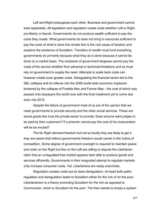 Left and Right presuppose each other. Business and government cannot
exist separately. All legislation and regulation create costs whether Left or Right,
pro-liberty or fascist. Governments do not produce wealth sufficient to pay the
costs they create. What governments do does not bring in resources sufficient to
pay the costs of what is done this simple fact is the root cause of taxation and
explains the existence of Socialism. Transfers of wealth must fund everything
governments do primarily because what they do is done because it cannot be
done on a market basis. The recipients of government largesse cannot pay the
costs of the service whether from personal or technical limitations and so must
rely on government to supply the need. Attempts to scale back costs can
however create even greater costs. Deregulating the financial sector led to the
S&L collapse and its rollover into the 2008 world wide economic implosion
brokered by the collapse of Freddie Mac and Fannie Mae – the cost of which was
passed onto taxpayers the world over with the final instalment yet to come due
even into 2015.
Despite the failure of government most of us are of the opinion that we
need governments to provide security and the other social services. These are
social goods few trust the private sector to provide. Does anyone want judges to
be paid by their customers? If a prisoner cannot pay the cost of his incarceration
will he be evicted?
The far Right demand freedom but not so loudly they are likely to get it,
they are aware that without governments freedom would vanish in the hubris of
competition. Some degree of government oversight is required to maintain peace
and order on the Right but few on the Left are willing to dispute the Libertarian
claim that an unregulated free market appears best able to produce goods and
services efficiently. Governments in their misguided attempt to regulate markets
only increase consumer costs. Yet, Libertarians are rarely anarchists.
Regulation creates costs but so does deregulation. At heart both paths
regulation and deregulation leads to Socialism either for the rich or for the poor.
Libertarianism is a theory promoting Socialism for the rich as opposed to
Communism, which is Socialism for the poor. The free market is simply a system
107
 