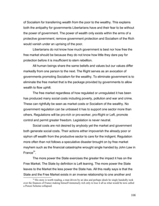 of Socialism for transferring wealth from the poor to the wealthy. This explains
both the antipathy for governments Libertarians have and their fear to be without
the power of government. The power of wealth only exists within the arms of a
protective government; remove government protection and Socialism of the Rich
would vanish under an uprising of the poor.
Libertarians do not know how much government is best nor how free the
free market should be because they do not know how little they dare pay for
protection before it is insufficient to stem rebellion.
All human beings share the same beliefs and values but our values differ
markedly from one person to the next. The Right serves as an avocation of
governments promoting Socialism for the wealthy. To eliminate government is to
eliminate the free market that is the package provided by governments to allow
wealth to flow uphill.
The free market regardless of how regulated or unregulated it has been
has produced many social costs including poverty, pollution and war and crime.
These can rightfully be seen as market costs or Socialism of the wealthy. No
government regulation can be unbiased it has to support one sector more than
others. Regulations will be pro-rich or pro-worker, pro-Right or Left, promote
control and permit greater freedom. Legislation is never neutral.
Social costs are not desired by anybody yet the market and government
both generate social costs. Their actions either impoverish the already poor or
siphon off wealth from the productive sector to care for the indigent. Regulation
more often than not follows a speculative disaster brought on by free market
mayhem such as the financial catastrophe wrought single handed by John Law in
France
24
.
The more power the State exercises the greater the impact it has on the
Free Market. The State by definition is Left leaning. The more power the State
leaves to the Market the less power the State has. All this really says is that the
State and the Free Market exists in an inverse relationship to one another and
24
His story is worth reading, a man driven by an idea and perhaps ideals he single handedly took
over the finances of France making himself immensely rich only to lose it all as what would be now called
a Ponzei Scheme collapsed.
108
 