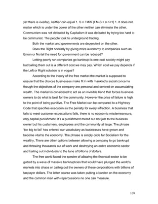 yet there is overlap, neither can equal 1. S = FM/S (FM-S = n n<1) 1. It does not
matter which is under the power of the other neither can eliminate the other.
Communism was not defeated by Capitalism it was defeated by trying too hard to
be communist. The people took to underground trading.
Both the market and governments are dependent on the other.
Does the Right honestly by giving more autonomy to companies such as
Enron or Nortel the need for government can be reduced?
Letting poorly run companies go bankrupt is one cost society might pay
but bailing them out is a different cost we may pay. Which cost we pay depends if
the Left or Right solution is in vogue?
According to the theory of the free market the market is supposed to
ensure that the choices businesses make fit in with mankind’s social concerns
though the objectives of the company are personal and centred on accumulating
wealth. The market is considered to act as an invisible hand that forces business
owners to do what is best for the community. However the price of failure is high
to the point of being punitive. The Free Market can be compared to a Highway
Code that specifies execution as the penalty for every infraction. A business that
fails to meet customer expectations fails, there is no economic misdemeanours;
only capital punishment. It’s a punishment meted out not just to the business
owner but his customers, employees and the community at large. The phrase
‘too big to fail’ has entered our vocabulary as businesses have grown and
become vital to the economy. The phrase is simply code for Socialism for the
wealthy. There are other options between allowing a company to go bankrupt
and throwing thousands out of work and destroying an entire economic sector
and bailing out individuals to the tune of billions of dollars.
The free world faced the spectre of allowing the financial sector to be
gutted by a wave of massive bankruptcies that would have plunged the world’s
markets into chaos or bailing out the owners of these corporations with billions of
taxpayer dollars. The latter course was taken putting a burden on the economy
and the common man with repercussions no one can measure.
109
 