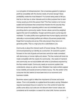 is a corruption of entrepreneurism. Can a business geared to making a
profit be compatible with the diverse needs of human beings? Does
profitability create the most freedom? If a human being were to tell you
that he or she has no other interests and no other purpose than to earn
money would you think this person free? The free market is not human
scaled and businesses that compromise freedom for the security they
think that comes from operating within it are not orientated toward
providing what a community needs. Human values cannot be weighted
against the cost of a battleship. Hunger cannot be given a price tag and
marketed. To make profits more significant than human dignity cannot be
rationally or economically justified yet millions of business people daily
forget their humanity and act as if the only concern they have is to
generate profits. That is a high price for a solid Bottom Line.
Community is about the inherent worth of human beings. Who we are is
not encompassed by our identity as a consumer. An economic system
focused on the cost of goods and services cannot be made consistent
with democracy or human rights and values. The free market will never be
made compatible with the needs of a community – the needs of mankind
and community are not reconcilable with what is considered important by
the free market model. Community needs an economic system that
understands values as well as costs. Globalism has made workers appear
to be a liability and social concerns at best a luxury. Yet, the worker is the
consumer this fact seems to have been lost on our economic and
business models.
Business values ought to reflect the importance of human and social
values. This is not possible on a global level the scale is wrong. Globalism
requires businesses focus on costs for it is in the control of costs that
profits come about, but costs are not relevant when human values are
considered as for example in a search for a lost child. Human concerns
11
 