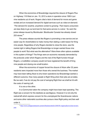 When the economics of Bracebridge required the closure of Rogers Plus
on Highway 118 West on Jan. 15, 2012 a store in operation since 1995 it put
nine residents out of work. Rogers cited a lack of demand for movie and game
rentals and an increased demand for digital services such as video-on-demand.
“The demand for anytime, anywhere content is growing. That means consumers
are less likely to go out and look for that same service in a store.” So went the
press release issued by Blockbuster. Blockbuster Canada has already closed
253 stores.
25
The press release sounds like Rogers is promoting a new service and an
easier way for shareholders to make money than stating a valid reason for firing
nine people. Regardless of why Rogers decided to close the store, was the
market right in telling Rogers that Bracebridge no longer wanted those nine
people to work? But what was the alternative? Were there other options available
in this system of things? The firings were an economic necessity demanded by
the protocols under which Rogers and the rest of the Right function though
Rogers, a multibillion company would not have registered the benefit of firing
nine people and closing one small location.
When the economics of copper forced the closure of Alcan after 32 years
residents were impacted more than those who owned the business. The market
may have been telling Alcan to shut down operations but Bracebridge wanted a
different outcome. How many people is Right Wing when their jobs are at stake.
But as said, if we do not pay the cost of swinging Right then we shall be hit with
the costs of veering Left.
It is one or the other.
In a Communist nation the company might have been kept operating. The
Right see a concern for the destitute as sacrilegious. However it is not only the
radical left which express concern for the unemployed the Scandinavian nations
and some other nationalist countries also pursue a less Right policy and fare well
under it.
25
http://www.cottagecountrynow.ca/news/business/article/1240158--rogers-plus-to-close-in-new-
year
110
 