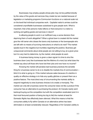 Businesses may employ people whose jobs may not be justified directly
by the value of the goods and services they create but are needed because of
legislation or marketing programs Communism functions on a national scale not
on the level that individual companies work. Capitalist nation’s armies could be
considered unprofitable businesses subsidized to give people work. What is
important, that a few persons make billions or that everyone in a nation is
working and getting goods and services in return?
Is allowing people to work in an inefficient way a worse decision than
depriving them of work altogether? When a ghost town is created did the market
give the mill owner who closes the towns only business or the townspeople who
are left with no means of surviving instructions on what to do next? The market
speaks loud in the negative but mumbles regarding the positive. Business get
unequivocal commands about what people are not willing to buy at a given price
but it is very hard to determine, by the market, what people do want.
A business losing money is given a clear signal it is time to shut the
business down (very few businesses last the lifetime of a man) but what does the
market say about all those who have lost their jobs and now have no income?
Knowing the market will penalize bad business practices the sensible
thing for a business owner to do is to disable the markets line of communication –
blind it to what is going on. If the market reduces sales because of a decline in
quality an effective strategy is to hide any quality glitches or present them as a
positive feature. The most direct way of circumventing the markets ability to
respond negatively to ones business choices is to create a monopoly. The
market can only tell a business owner the consumer does not like a product if the
consumer has an alternative to purchasing the product. Air Canada nearly went
bankrupt buying out the competition but with the competition eradicated (and it in
that most favoured position of being too big to fail) the market at least for
Domestic flights has effectively been silenced. What this means is that the
consumers ability to fly within Canada on an alternative airline has been
eliminated or at least considerably reduced. Regardless of Air Canada’s ability to
111
 
