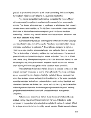 provide its product the consumer is still solidly Demanding Air Canada flights
having been made honorary citizens of a business dictatorship.
Free Market competition is ultimately a competition for money. Money
gives us access to assets and assets properly managed gives us access to
money. Free Market advocates want to be allowed to administrate their property
without government interference. But the freedom to manage resources without
hindrance is also the freedom to manage things so poorly that one loses
everything. The mess may be difficult to fix and costly to repair. A business loss
can mean losses for many others.
Businesses brand products and images to outflank the market. Copyright
and patents serve as a form of monopoly. Patent and copyright holders have a
monopoly on whatever is protected. A Brand allows a company to market a
vision or an idea creating a monopoly based on a particular vision or concept.
The hardest method of attracting and keeping new business and the one least
pursued is to provide consistently good service and value. To do this is difficult
and can be costly. Management requires control over what other people this runs
headlong into the paradox of freedom. Freedom creates social costs and the
more actively freedom is sought the more Socialism that is produced.
The economies of scale that make it cheaper to produce some goods also
make it physically impossible to control others efficiently. The more centralized
power becomes the more freedom has to be curtailed. No one can supervise
more than a dozen people and even then the objectives of the group have to be
carefully controlled and defined, rational choices require truthful feedback and
when the objectives are defined by a central authority the only feedback desired
is the degree of compliance achieved regarding the directions given. Allowing
people the freedom to make their own choices eliminates management
altogether.
As businesses obtain more market share choices are reduced though
product variety may remain the same or even increase. Indeed one tactic
employed by monopolies is to saturate the market with variety. It makes it difficult
for a single product to be introduced by a small supplier. Market saturation keeps
112
 
