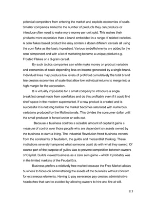 potential competitors from entering the market and exploits economies of scale.
Smaller companies limited to the number of products they can produce or
introduce often need to make more money per unit sold. This makes their
products more expensive than a brand embedded in a range of related varieties.
A corn flakes based product line may contain a dozen different cereals all using
the corn flake as the basic ingredient. Various embellishments are added to the
core component and with a lot of marketing become a unique product e.g.
Frosted Flakes or a 3-grain cereal.
By such tactics companies can while make money on product variation
and economies of scale depending less on income generated by a single brand.
Individual lines may produce low levels of profit but cumulatively the total brand
line creates economies of scale that allow low individual returns to merge into a
high margin for the corporation.
It is virtually impossible for a small company to introduce a single
breakfast cereal made from cornflakes and do this profitably even if it could find
shelf space in the modern supermarket. If a new product is created and is
successful it is not long before the market becomes saturated with numerous
variations produced by the Multinationals. This divides the consumer dollar until
the small producer is forced under or sells out.
Because a business controls a sizeable amount of capital it gains a
measure of control over those people who are dependent on assets owned by
the business to earn a living. The Industrial Revolution freed business owners
from the constraints of feudalism, the guilds and mercantilist thinking. These
institutions severely hampered what someone could do with what they owned. Of
course part of the purpose of guilds was to prevent competition between owners
of Capital. Guilds viewed business as a zero sum game – which it probably was
in the limited markets of the Feudal Era.
Business prefers a relatively free market because the Free Market allows
business to focus on administrating the assets of the business without concern
for extraneous elements. Having to pay severance pay creates administrative
headaches that can be avoided by allowing owners to hire and fire at will.
113
 
