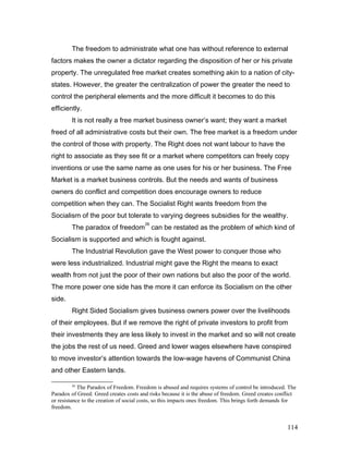 The freedom to administrate what one has without reference to external
factors makes the owner a dictator regarding the disposition of her or his private
property. The unregulated free market creates something akin to a nation of city-
states. However, the greater the centralization of power the greater the need to
control the peripheral elements and the more difficult it becomes to do this
efficiently.
It is not really a free market business owner’s want; they want a market
freed of all administrative costs but their own. The free market is a freedom under
the control of those with property. The Right does not want labour to have the
right to associate as they see fit or a market where competitors can freely copy
inventions or use the same name as one uses for his or her business. The Free
Market is a market business controls. But the needs and wants of business
owners do conflict and competition does encourage owners to reduce
competition when they can. The Socialist Right wants freedom from the
Socialism of the poor but tolerate to varying degrees subsidies for the wealthy.
The paradox of freedom
26
can be restated as the problem of which kind of
Socialism is supported and which is fought against.
The Industrial Revolution gave the West power to conquer those who
were less industrialized. Industrial might gave the Right the means to exact
wealth from not just the poor of their own nations but also the poor of the world.
The more power one side has the more it can enforce its Socialism on the other
side.
Right Sided Socialism gives business owners power over the livelihoods
of their employees. But if we remove the right of private investors to profit from
their investments they are less likely to invest in the market and so will not create
the jobs the rest of us need. Greed and lower wages elsewhere have conspired
to move investor’s attention towards the low-wage havens of Communist China
and other Eastern lands.
26
The Paradox of Freedom. Freedom is abused and requires systems of control be introduced. The
Paradox of Greed: Greed creates costs and risks because it is the abuse of freedom. Greed creates conflict
or resistance to the creation of social costs, so this impacts ones freedom. This brings forth demands for
freedom.
114
 