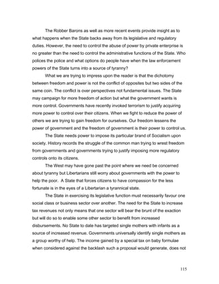 The Robber Barons as well as more recent events provide insight as to
what happens when the State backs away from its legislative and regulatory
duties. However, the need to control the abuse of power by private enterprise is
no greater than the need to control the administrative functions of the State. Who
polices the police and what options do people have when the law enforcement
powers of the State turns into a source of tyranny?
What we are trying to impress upon the reader is that the dichotomy
between freedom and power is not the conflict of opposites but two sides of the
same coin. The conflict is over perspectives not fundamental issues. The State
may campaign for more freedom of action but what the government wants is
more control. Governments have recently invoked terrorism to justify acquiring
more power to control over their citizens. When we fight to reduce the power of
others we are trying to gain freedom for ourselves. Our freedom lessens the
power of government and the freedom of government is their power to control us.
The State needs power to impose its particular brand of Socialism upon
society. History records the struggle of the common man trying to wrest freedom
from governments and governments trying to justify imposing more regulatory
controls onto its citizens.
The West may have gone past the point where we need be concerned
about tyranny but Libertarians still worry about governments with the power to
help the poor. A State that forces citizens to have compassion for the less
fortunate is in the eyes of a Libertarian a tyrannical state.
The State in exercising its legislative function must necessarily favour one
social class or business sector over another. The need for the State to increase
tax revenues not only means that one sector will bear the brunt of the exaction
but will do so to enable some other sector to benefit from increased
disbursements. No State to date has targeted single mothers with infants as a
source of increased revenue. Governments universally identify single mothers as
a group worthy of help. The income gained by a special tax on baby formulae
when considered against the backlash such a proposal would generate, does not
115
 