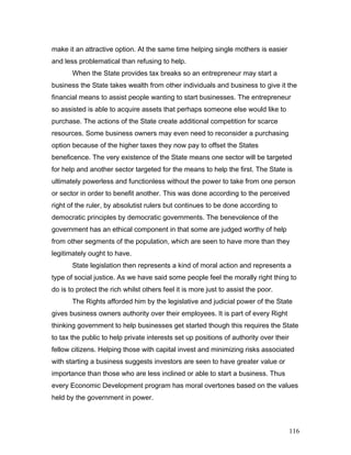 make it an attractive option. At the same time helping single mothers is easier
and less problematical than refusing to help.
When the State provides tax breaks so an entrepreneur may start a
business the State takes wealth from other individuals and business to give it the
financial means to assist people wanting to start businesses. The entrepreneur
so assisted is able to acquire assets that perhaps someone else would like to
purchase. The actions of the State create additional competition for scarce
resources. Some business owners may even need to reconsider a purchasing
option because of the higher taxes they now pay to offset the States
beneficence. The very existence of the State means one sector will be targeted
for help and another sector targeted for the means to help the first. The State is
ultimately powerless and functionless without the power to take from one person
or sector in order to benefit another. This was done according to the perceived
right of the ruler, by absolutist rulers but continues to be done according to
democratic principles by democratic governments. The benevolence of the
government has an ethical component in that some are judged worthy of help
from other segments of the population, which are seen to have more than they
legitimately ought to have.
State legislation then represents a kind of moral action and represents a
type of social justice. As we have said some people feel the morally right thing to
do is to protect the rich whilst others feel it is more just to assist the poor.
The Rights afforded him by the legislative and judicial power of the State
gives business owners authority over their employees. It is part of every Right
thinking government to help businesses get started though this requires the State
to tax the public to help private interests set up positions of authority over their
fellow citizens. Helping those with capital invest and minimizing risks associated
with starting a business suggests investors are seen to have greater value or
importance than those who are less inclined or able to start a business. Thus
every Economic Development program has moral overtones based on the values
held by the government in power.
116
 