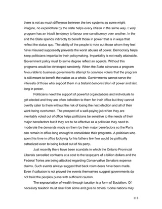 there is not as much difference between the two systems as some might
imagine, no expenditure by the state helps every citizen in the same way. Every
program has an inbuilt tendency to favour one constituency over another. In the
end the State spends indirectly to benefit those in power that is in ways that
reflect the status quo. The ability of the people to vote out those whom they feel
have misused supposedly prevents the worst abuses of power. Democracy helps
keep politicians impartial in their policymaking. Impartiality is not really attainable.
Government policy must to some degree reflect an agenda. Without this
programs would be developed randomly. When the State advances a program
favourable to business governments attempt to convince voters that the program
is still meant to benefit the nation as a whole. Governments cannot serve the
interests of those who support them in a blatant demonstration of power and last
long in power.
Politicians need the support of powerful organizations and individuals to
get elected and they are often beholden to them for their office but they cannot
overtly cater to them without the risk of losing the next election and all of their
work being overturned. The prospect of a well-paying job when they are
inevitably voted out of office helps politicians be sensitive to the needs of their
major benefactors but if they are to be effective as a politician they need to
moderate the demands made on them by their major benefactors so the Party
can remain in office long enough to consolidate their programs. A politician who
spent his time in office lobbying for his fathers law firm would be politically
ostracized even to being kicked out of his party.
Just recently there have been scandals in which the Ontario Provincial
Liberals cancelled contracts at a cost to the taxpayers of a billion dollars and the
Federal Tories are being attacked regarding Conservative Senators expense
claims. Such events always suggest that back room deals have been made.
Even if collusion is not proved the events themselves suggest governments do
not treat the peoples purse with sufficient caution.
The expropriation of wealth through taxation is a form of Socialism. Of
necessity taxation must take from some and give to others. Some nations may
118
 