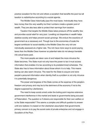 practice socialism for the rich and others a socialism that benefits the poor but all
taxation is redistributive according to a social agenda.
The Middle Class historically pays the most taxes. Individually they have
less money than the very wealthy but their numbers create a greater pool of
wealth. They are also less able to protect their earnings from taxation.
Taxation that targets the Middle Class takes pressure off the wealthy few
and provides social relief for very poor. Levelling out disparities in wealth helps
stabilize society and helps prevent social uprisings. We endure the exactions of
government as a necessary evil. Though due to the economies of scale the
largest contributor to social stability is the Middle Class the very rich are
individually assessed at a higher rate. The rich have more ways to avoid paying
taxes than the Middle Class however so potential rates do not always translate
into actual taxes paid.
The more people are taken care of and helped the more intrusive the
State becomes. The State must not only have the power to tax it must access
information that enables it to tax according to its predetermined schedules. The
State also has to have information about those whom it is to help. This means
testing can also seem intrusive. The need for the State to acquire and store
people’s personal information when identity theft is a problem is not only intrusive
it is potentially dangerous.
The power and largesse of the State comes at the expense of the people’s
freedom and privacy and may be to the detriment of the economy if not to the
degree supposed by Libertarians.
The need to keep social unrest under the boiling point requires extensive
government interference in the market and leads to governments being accused
of Paternalism. The question is if citizens are responsible for their own welfare or
is the State responsible? This seems a complex and difficult question to answer
until one realizes it is based on the Libertarian assumption that governments
primary concern is to pay the social costs of private enterprise and not engage in
Socialism of the Poor.
119
 