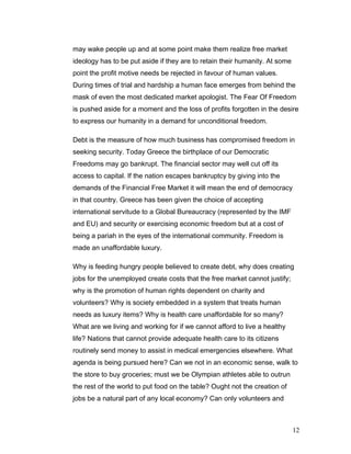 may wake people up and at some point make them realize free market
ideology has to be put aside if they are to retain their humanity. At some
point the profit motive needs be rejected in favour of human values.
During times of trial and hardship a human face emerges from behind the
mask of even the most dedicated market apologist. The Fear Of Freedom
is pushed aside for a moment and the loss of profits forgotten in the desire
to express our humanity in a demand for unconditional freedom.
Debt is the measure of how much business has compromised freedom in
seeking security. Today Greece the birthplace of our Democratic
Freedoms may go bankrupt. The financial sector may well cut off its
access to capital. If the nation escapes bankruptcy by giving into the
demands of the Financial Free Market it will mean the end of democracy
in that country. Greece has been given the choice of accepting
international servitude to a Global Bureaucracy (represented by the IMF
and EU) and security or exercising economic freedom but at a cost of
being a pariah in the eyes of the international community. Freedom is
made an unaffordable luxury.
Why is feeding hungry people believed to create debt, why does creating
jobs for the unemployed create costs that the free market cannot justify;
why is the promotion of human rights dependent on charity and
volunteers? Why is society embedded in a system that treats human
needs as luxury items? Why is health care unaffordable for so many?
What are we living and working for if we cannot afford to live a healthy
life? Nations that cannot provide adequate health care to its citizens
routinely send money to assist in medical emergencies elsewhere. What
agenda is being pursued here? Can we not in an economic sense, walk to
the store to buy groceries; must we be Olympian athletes able to outrun
the rest of the world to put food on the table? Ought not the creation of
jobs be a natural part of any local economy? Can only volunteers and
12
 