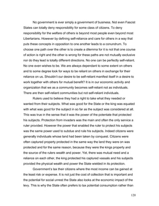 No government is ever simply a government of business. Not even Fascist
States can totally deny responsibility for some class of citizens. To deny
responsibility for the welfare of others is beyond most people even beyond most
Libertarians. However by defining self-reliance and care for others in a way that
puts these concepts in opposition to one another leads to a conundrum. To
choose one path over the other is to create a dilemma for it is not that one course
of action is right and the other is wrong for these paths are not mutually exclusive
nor do they lead is totally different directions. No one can be perfectly self-reliant.
No one even wishes to be. We are always dependant to some extent on others
and to some degree look for ways to be reliant on others in exchange for their
reliance on us. Shouldn’t our desire to be self-reliant manifest itself in a desire to
work together with others for mutual benefit? It is in our economic activity and
organization that we as a community becomes self-reliant not as individuals.
There are then self-reliant communities but not self-reliant individuals.
Rulers used to believe they had a right to take what they needed or
wanted from their subjects. What was good for the State or the king was equated
with what was good for the subject in so far as the subject was considered at all.
This was true in the sense that it was the power of the potentate that protected
his subjects. Protection from invaders was the main and often the only service a
ruler provided. However the power that enabled the ruler to protect his subjects
was the same power used to subdue and rule his subjects. Indeed citizens were
generally individuals whose land had been taken by conquest. Citizens were
often captured property protected in the same way the land they were on was
protected and for the same reason, because they were the kings property and
the source of the rulers wealth and power. Yet, there was mutual need and a
reliance on each other, the king protected his captured vassals and his subjects
provided the physical wealth and power the State wielded in its protection.
Government’s tax their citizens where the most income can be gained at
the least risk or expense. It is not just the cost of collection that is important and
the potential for social unrest the State also looks at the economic impact of the
levy. This is why the State often prefers to tax potential consumption rather than
120
 