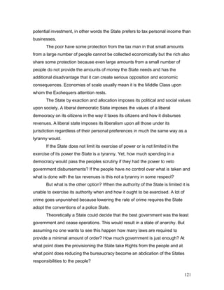 potential investment, in other words the State prefers to tax personal income than
businesses.
The poor have some protection from the tax man in that small amounts
from a large number of people cannot be collected economically but the rich also
share some protection because even large amounts from a small number of
people do not provide the amounts of money the State needs and has the
additional disadvantage that it can create serious opposition and economic
consequences. Economies of scale usually mean it is the Middle Class upon
whom the Exchequers attention rests.
The State by exaction and allocation imposes its political and social values
upon society. A liberal democratic State imposes the values of a liberal
democracy on its citizens in the way it taxes its citizens and how it disburses
revenues. A liberal state imposes its liberalism upon all those under its
jurisdiction regardless of their personal preferences in much the same way as a
tyranny would.
If the State does not limit its exercise of power or is not limited in the
exercise of its power the State is a tyranny. Yet, how much spending in a
democracy would pass the peoples scrutiny if they had the power to veto
government disbursements? If the people have no control over what is taken and
what is done with the tax revenues is this not a tyranny in some respect?
But what is the other option? When the authority of the State is limited it is
unable to exercise its authority when and how it ought to be exercised. A lot of
crime goes unpunished because lowering the rate of crime requires the State
adopt the conventions of a police State.
Theoretically a State could decide that the best government was the least
government and cease operations. This would result in a state of anarchy. But
assuming no one wants to see this happen how many laws are required to
provide a minimal amount of order? How much government is just enough? At
what point does the provisioning the State take Rights from the people and at
what point does reducing the bureaucracy become an abdication of the States
responsibilities to the people?
121
 
