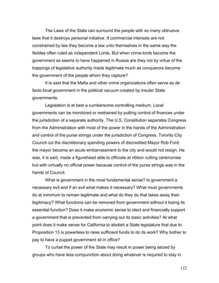 The Laws of the State can surround the people with so many obtrusive
laws that it destroys personal initiative. If commercial interests are not
constrained by law they become a law unto themselves in the same way the
Nobles often ruled as independent Lords. But when crime lords become the
government as seems to have happened in Russia are they not by virtue of the
trappings of legislative authority made legitimate much as conquerors become
the government of the people whom they capture?
It is said that the Mafia and other crime organizations often serve as de
facto local government in the political vacuum created by insular State
governments.
Legislation is at best a cumbersome controlling medium. Local
governments can be monitored or restrained by putting control of finances under
the jurisdiction of a separate authority. The U.S. Constitution separates Congress
from the Administration with most of the power in the hands of the Administration
and control of the purse strings under the jurisdiction of Congress. Toronto City
Council cut the discretionary spending powers of discredited Mayor Rob Ford;
the mayor became an acute embarrassment to the city and would not resign. He
was, it is said, made a figurehead able to officiate at ribbon cutting ceremonies
but with virtually no official power because control of the purse strings was in the
hands of Council.
What is government in the most fundamental sense? Is government a
necessary evil and if an evil what makes it necessary? What must governments
do at minimum to remain legitimate and what do they do that takes away their
legitimacy? What functions can be removed from government without it losing its
essential function? Does it make economic sense to elect and financially support
a government that is prevented from carrying out its basic activities? At what
point does it make sense for California to abolish a State legislature that due to
Proposition 13 is powerless to raise sufficient funds to do its work? Why bother to
pay to have a puppet government sit in office?
To curtail the power of the State may result in power being seized by
groups who have less compunction about doing whatever is required to stay in
122
 