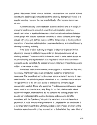 power. Revolutions favour political vacuums. The State that cuts itself off from its
constituents becomes powerless to resist the relatively disorganized rabble of a
popular uprising. However the new populist leader often became tomorrow’s
dictator.
If power is equally shared between everyone then no one is in charge. If
everyone has the same amount of power then administration becomes
deadlocked either in a political stalemate or the frustration of endless dialogue.
Small groups with specific objectives can afford to seek a consensus but larger
groups with a less well-defined purpose will find it impossible to function without
some form of structure. Administration requires establishing a stratified hierarchy
of every increasing authority.
If the State or other authority is stripped of all power to prevent it from
abusing its powers its ability to impose order on disruptive elements will be
similarly reduced. Those who abide by the rules must to some extent accept as
much monitoring and regimentation as is required to ensure those who need
oversight can be controlled. To oppose terrorism millions of innocent citizens are
subject to excessive scrutiny.
Some laws seem to make sense; others appear to impose rules few think
necessary. Prohibition was a legal remedy few supported or considered
necessary. The law will not work unless most people voluntarily support it. Laws
need to reflect the will of the people otherwise it is not possible to enforce them.
The government of the time was aware of all the social problems liquor
consumption created. Those who supported Prohibition assumed banning liquor
would result in a more stable society. They did not factor in the social role of
liquor consumption. Prohibitionists did not consider the consequences if the
people were not prepared to sacrifice the social and economic benefits
associated with the Speakeasy’s to gain the social and economic benefits of
prohibition. A vocal minority may gain the ear of Congress but it is the actions of
a far larger silent majority that ultimately guides society. People are more willing
to agitate against something they oppose than to defend what they have. Most of
123
 
