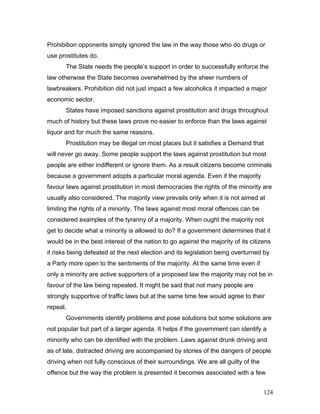 Prohibition opponents simply ignored the law in the way those who do drugs or
use prostitutes do.
The State needs the people’s support in order to successfully enforce the
law otherwise the State becomes overwhelmed by the sheer numbers of
lawbreakers. Prohibition did not just impact a few alcoholics it impacted a major
economic sector.
States have imposed sanctions against prostitution and drugs throughout
much of history but these laws prove no easier to enforce than the laws against
liquor and for much the same reasons.
Prostitution may be illegal on most places but it satisfies a Demand that
will never go away. Some people support the laws against prostitution but most
people are either indifferent or ignore them. As a result citizens become criminals
because a government adopts a particular moral agenda. Even if the majority
favour laws against prostitution in most democracies the rights of the minority are
usually also considered. The majority view prevails only when it is not aimed at
limiting the rights of a minority. The laws against most moral offences can be
considered examples of the tyranny of a majority. When ought the majority not
get to decide what a minority is allowed to do? If a government determines that it
would be in the best interest of the nation to go against the majority of its citizens
it risks being defeated at the next election and its legislation being overturned by
a Party more open to the sentiments of the majority. At the same time even if
only a minority are active supporters of a proposed law the majority may not be in
favour of the law being repealed. It might be said that not many people are
strongly supportive of traffic laws but at the same time few would agree to their
repeal.
Governments identify problems and pose solutions but some solutions are
not popular but part of a larger agenda. It helps if the government can identify a
minority who can be identified with the problem. Laws against drunk driving and
as of late, distracted driving are accompanied by stories of the dangers of people
driving when not fully conscious of their surroundings. We are all guilty of the
offence but the way the problem is presented it becomes associated with a few
124
 