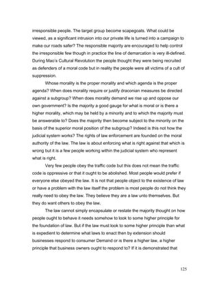 irresponsible people. The target group become scapegoats. What could be
viewed, as a significant intrusion into our private life is turned into a campaign to
make our roads safer? The responsible majority are encouraged to help control
the irresponsible few though in practice the line of demarcation is very ill-defined.
During Mao’s Cultural Revolution the people thought they were being recruited
as defenders of a moral code but in reality the people were all victims of a cult of
suppression.
Whose morality is the proper morality and which agenda is the proper
agenda? When does morality require or justify draconian measures be directed
against a subgroup? When does morality demand we rise up and oppose our
own government? Is the majority a good gauge for what is moral or is there a
higher morality, which may be held by a minority and to which the majority must
be answerable to? Does the majority then become subject to the minority on the
basis of the superior moral position of the subgroup? Indeed is this not how the
judicial system works? The rights of law enforcement are founded on the moral
authority of the law. The law is about enforcing what is right against that which is
wrong but it is a few people working within the judicial system who represent
what is right.
Very few people obey the traffic code but this does not mean the traffic
code is oppressive or that it ought to be abolished. Most people would prefer if
everyone else obeyed the law. It is not that people object to the existence of law
or have a problem with the law itself the problem is most people do not think they
really need to obey the law. They believe they are a law unto themselves. But
they do want others to obey the law.
The law cannot simply encapsulate or restate the majority thought on how
people ought to behave it needs somehow to look to some higher principle for
the foundation of law. But if the law must look to some higher principle than what
is expedient to determine what laws to enact then by extension should
businesses respond to consumer Demand or is there a higher law, a higher
principle that business owners ought to respond to? If it is demonstrated that
125
 