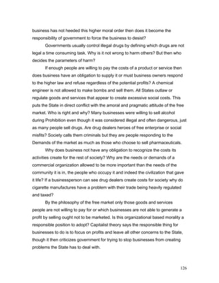 business has not heeded this higher moral order then does it become the
responsibility of government to force the business to desist?
Governments usually control illegal drugs by defining which drugs are not
legal a time consuming task. Why is it not wrong to harm others? But then who
decides the parameters of harm?
If enough people are willing to pay the costs of a product or service then
does business have an obligation to supply it or must business owners respond
to the higher law and refuse regardless of the potential profits? A chemical
engineer is not allowed to make bombs and sell them. All States outlaw or
regulate goods and services that appear to create excessive social costs. This
puts the State in direct conflict with the amoral and pragmatic attitude of the free
market. Who is right and why? Many businesses were willing to sell alcohol
during Prohibition even though it was considered illegal and often dangerous, just
as many people sell drugs. Are drug dealers heroes of free enterprise or social
misfits? Society calls them criminals but they are people responding to the
Demands of the market as much as those who choose to sell pharmaceuticals.
Why does business not have any obligation to recognize the costs its
activities create for the rest of society? Why are the needs or demands of a
commercial organization allowed to be more important than the needs of the
community it is in, the people who occupy it and indeed the civilization that gave
it life? If a businessperson can see drug dealers create costs for society why do
cigarette manufactures have a problem with their trade being heavily regulated
and taxed?
By the philosophy of the free market only those goods and services
people are not willing to pay for or which businesses are not able to generate a
profit by selling ought not to be marketed. Is this organizational based morality a
responsible position to adopt? Capitalist theory says the responsible thing for
businesses to do is to focus on profits and leave all other concerns to the State,
though it then criticizes government for trying to stop businesses from creating
problems the State has to deal with.
126
 