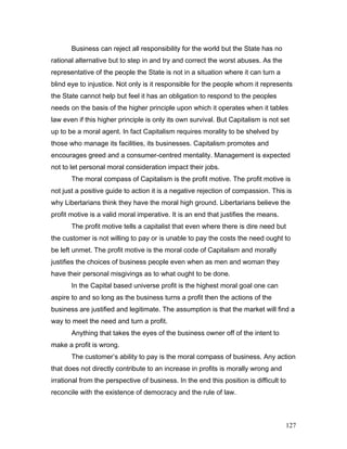 Business can reject all responsibility for the world but the State has no
rational alternative but to step in and try and correct the worst abuses. As the
representative of the people the State is not in a situation where it can turn a
blind eye to injustice. Not only is it responsible for the people whom it represents
the State cannot help but feel it has an obligation to respond to the peoples
needs on the basis of the higher principle upon which it operates when it tables
law even if this higher principle is only its own survival. But Capitalism is not set
up to be a moral agent. In fact Capitalism requires morality to be shelved by
those who manage its facilities, its businesses. Capitalism promotes and
encourages greed and a consumer-centred mentality. Management is expected
not to let personal moral consideration impact their jobs.
The moral compass of Capitalism is the profit motive. The profit motive is
not just a positive guide to action it is a negative rejection of compassion. This is
why Libertarians think they have the moral high ground. Libertarians believe the
profit motive is a valid moral imperative. It is an end that justifies the means.
The profit motive tells a capitalist that even where there is dire need but
the customer is not willing to pay or is unable to pay the costs the need ought to
be left unmet. The profit motive is the moral code of Capitalism and morally
justifies the choices of business people even when as men and woman they
have their personal misgivings as to what ought to be done.
In the Capital based universe profit is the highest moral goal one can
aspire to and so long as the business turns a profit then the actions of the
business are justified and legitimate. The assumption is that the market will find a
way to meet the need and turn a profit.
Anything that takes the eyes of the business owner off of the intent to
make a profit is wrong.
The customer’s ability to pay is the moral compass of business. Any action
that does not directly contribute to an increase in profits is morally wrong and
irrational from the perspective of business. In the end this position is difficult to
reconcile with the existence of democracy and the rule of law.
127
 