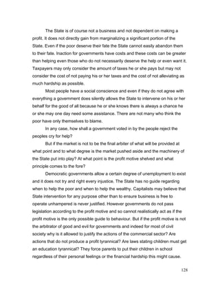 The State is of course not a business and not dependent on making a
profit. It does not directly gain from marginalizing a significant portion of the
State. Even if the poor deserve their fate the State cannot easily abandon them
to their fate. Inaction for governments have costs and these costs can be greater
than helping even those who do not necessarily deserve the help or even want it.
Taxpayers may only consider the amount of taxes he or she pays but may not
consider the cost of not paying his or her taxes and the cost of not alleviating as
much hardship as possible.
Most people have a social conscience and even if they do not agree with
everything a government does silently allows the State to intervene on his or her
behalf for the good of all because he or she knows there is always a chance he
or she may one day need some assistance. There are not many who think the
poor have only themselves to blame.
In any case, how shall a government voted in by the people reject the
peoples cry for help?
But if the market is not to be the final arbiter of what will be provided at
what point and to what degree is the market pushed aside and the machinery of
the State put into play? At what point is the profit motive shelved and what
principle comes to the fore?
Democratic governments allow a certain degree of unemployment to exist
and it does not try and right every injustice. The State has no guide regarding
when to help the poor and when to help the wealthy. Capitalists may believe that
State intervention for any purpose other than to ensure business is free to
operate unhampered is never justified. However governments do not pass
legislation according to the profit motive and so cannot realistically act as if the
profit motive is the only possible guide to behaviour. But if the profit motive is not
the arbitrator of good and evil for governments and indeed for most of civil
society why is it allowed to justify the actions of the commercial sector? Are
actions that do not produce a profit tyrannical? Are laws stating children must get
an education tyrannical? They force parents to put their children in school
regardless of their personal feelings or the financial hardship this might cause.
128
 