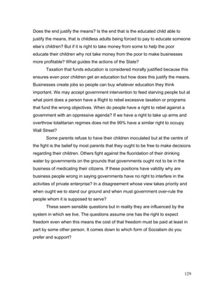 Does the end justify the means? Is the end that is the educated child able to
justify the means, that is childless adults being forced to pay to educate someone
else’s children? But if it is right to take money from some to help the poor
educate their children why not take money from the poor to make businesses
more profitable? What guides the actions of the State?
Taxation that funds education is considered morally justified because this
ensures even poor children get an education but how does this justify the means.
Businesses create jobs so people can buy whatever education they think
important. We may accept government intervention to feed starving people but at
what point does a person have a Right to rebel excessive taxation or programs
that fund the wrong objectives. When do people have a right to rebel against a
government with an oppressive agenda? If we have a right to take up arms and
overthrow totalitarian regimes does not the 99% have a similar right to occupy
Wall Street?
Some parents refuse to have their children inoculated but at the centre of
the fight is the belief by most parents that they ought to be free to make decisions
regarding their children. Others fight against the fluoridation of their drinking
water by governments on the grounds that governments ought not to be in the
business of medicating their citizens. If these positions have validity why are
business people wrong in saying governments have no right to interfere in the
activities of private enterprise? In a disagreement whose view takes priority and
when ought we to stand our ground and when must government over-rule the
people whom it is supposed to serve?
These seem sensible questions but in reality they are influenced by the
system in which we live. The questions assume one has the right to expect
freedom even when this means the cost of that freedom must be paid at least in
part by some other person. It comes down to which form of Socialism do you
prefer and support?
129
 