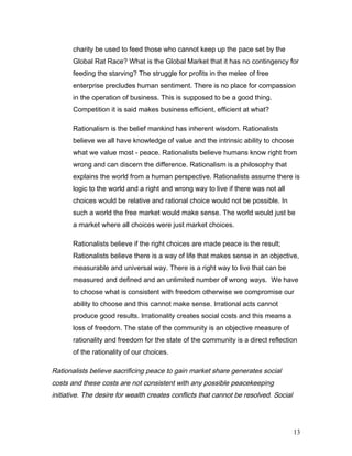 charity be used to feed those who cannot keep up the pace set by the
Global Rat Race? What is the Global Market that it has no contingency for
feeding the starving? The struggle for profits in the melee of free
enterprise precludes human sentiment. There is no place for compassion
in the operation of business. This is supposed to be a good thing.
Competition it is said makes business efficient, efficient at what?
Rationalism is the belief mankind has inherent wisdom. Rationalists
believe we all have knowledge of value and the intrinsic ability to choose
what we value most - peace. Rationalists believe humans know right from
wrong and can discern the difference. Rationalism is a philosophy that
explains the world from a human perspective. Rationalists assume there is
logic to the world and a right and wrong way to live if there was not all
choices would be relative and rational choice would not be possible. In
such a world the free market would make sense. The world would just be
a market where all choices were just market choices.
Rationalists believe if the right choices are made peace is the result;
Rationalists believe there is a way of life that makes sense in an objective,
measurable and universal way. There is a right way to live that can be
measured and defined and an unlimited number of wrong ways. We have
to choose what is consistent with freedom otherwise we compromise our
ability to choose and this cannot make sense. Irrational acts cannot
produce good results. Irrationality creates social costs and this means a
loss of freedom. The state of the community is an objective measure of
rationality and freedom for the state of the community is a direct reflection
of the rationality of our choices.
Rationalists believe sacrificing peace to gain market share generates social
costs and these costs are not consistent with any possible peacekeeping
initiative. The desire for wealth creates conflicts that cannot be resolved. Social
13
 