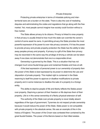 Private Enterprise
Protecting private enterprise in terms of intrastate policing and inter-
territorial wars are a burden on the state. There is also the cost of mediating
disputes and administrating the codes and regulations that go along with the free
market. Yet, most people cannot imagine how society could function without a
free market.
The State allows privacy to its citizens. Privacy is linked to ones property
in that privacy is usually linked to how much the state can override the owner’s
control of some asset he owns. In permitting privacy the State provides the most
powerful expression of its power to over ride privacy concerns. If it has the power
to provide privacy and private property protection the State has the ability to take
away peoples privacy and property. If privacy is a gift of the State then privacy
may be rescinded in the same way the privilege of driving a vehicle can be taken
away if one does not demonstrate that one is a responsible driver.
Ownership is governed by the State. This is a situation that has not
changed much since feudal kings gave and reclaimed Estates and lives at will.
If the best expression of personal power is our ownership of property then
the power of the State is best expressed by its power to determine the use and
disposition of private property. This implied right is contained in the State
reserving to itself the power to approve or disallow modifications to private
property and in some instances to disallow the sale of a property to a foreign
entity.
The ability to deprive people of life and liberty reflects the States power
over property. Depriving a person of their freedom or life deprives them of their
property. Life is in this sense ownership of a fleshy physical extension of self.
The authority of the State over private property is never totally absent
regardless of the type of government. Tyrannies do not respect private ownership
because it would reduce the power of the State. State power is not compatible
with private property in the absolute sense. We see an example of this in the
history of England. The power of the Crown was contested then contained by the
great feudal Estates. The power of the Barons based on their titled estates
130
 