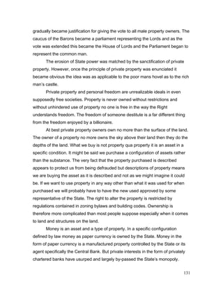 gradually became justification for giving the vote to all male property owners. The
caucus of the Barons became a parliament representing the Lords and as the
vote was extended this became the House of Lords and the Parliament began to
represent the common man.
The erosion of State power was matched by the sanctification of private
property. However, once the principle of private property was enunciated it
became obvious the idea was as applicable to the poor mans hovel as to the rich
man’s castle.
Private property and personal freedom are unrealizable ideals in even
supposedly free societies. Property is never owned without restrictions and
without unhindered use of property no one is free in the way the Right
understands freedom. The freedom of someone destitute is a far different thing
from the freedom enjoyed by a billionaire.
At best private property owners own no more than the surface of the land.
The owner of a property no more owns the sky above their land then they do the
depths of the land. What we buy is not property qua property it is an asset in a
specific condition. It might be said we purchase a configuration of assets rather
than the substance. The very fact that the property purchased is described
appears to protect us from being defrauded but descriptions of property means
we are buying the asset as it is described and not as we might imagine it could
be. If we want to use property in any way other than what it was used for when
purchased we will probably have to have the new used approved by some
representative of the State. The right to alter the property is restricted by
regulations contained in zoning bylaws and building codes. Ownership is
therefore more complicated than most people suppose especially when it comes
to land and structures on the land.
Money is an asset and a type of property. In a specific configuration
defined by law money as paper currency is owned by the State. Money in the
form of paper currency is a manufactured property controlled by the State or its
agent specifically the Central Bank. But private interests in the form of privately
chartered banks have usurped and largely by-passed the State’s monopoly.
131
 
