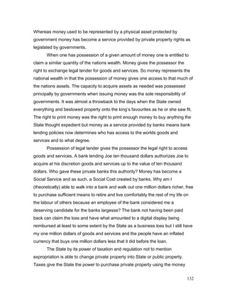 Whereas money used to be represented by a physical asset protected by
government money has become a service provided by private property rights as
legislated by governments.
When one has possession of a given amount of money one is entitled to
claim a similar quantity of the nations wealth. Money gives the possessor the
right to exchange legal tender for goods and services. So money represents the
national wealth in that the possession of money gives one access to that much of
the nations assets. The capacity to acquire assets as needed was possessed
principally by governments when issuing money was the sole responsibility of
governments. It was almost a throwback to the days when the State owned
everything and bestowed property onto the king’s favourites as he or she saw fit.
The right to print money was the right to print enough money to buy anything the
State thought expedient but money as a service provided by banks means bank
lending policies now determines who has access to the worlds goods and
services and to what degree.
Possession of legal tender gives the possessor the legal right to access
goods and services. A bank lending Joe ten thousand dollars authorizes Joe to
acquire at his discretion goods and services up to the value of ten thousand
dollars. Who gave these private banks this authority? Money has become a
Social Service and as such, a Social Cost created by banks. Why am I
(theoretically) able to walk into a bank and walk out one million dollars richer, free
to purchase sufficient means to retire and live comfortably the rest of my life on
the labour of others because an employee of the bank considered me a
deserving candidate for the banks largesse? The bank not having been paid
back can claim the loss and have what amounted to a digital display being
reimbursed at least to some extent by the State as a business loss but I still have
my one million dollars of goods and services and the people have an inflated
currency that buys one million dollars less that it did before the loan.
The State by its power of taxation and regulation not to mention
expropriation is able to change private property into State or public property.
Taxes give the State the power to purchase private property using the money
132
 