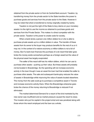 obtained from the private sector or from its Central Bank account. Taxation, by
transferring money from the private sector to the State transfers the power to
purchase goods and services from the private sector to the State. However it
may be noted that what is transferred is money originally created by banks.
Taxation is not just the right of the State to levy claims on your monetary
assets it is the right to use the income so obtained to purchase goods and
services from the Private Sector. This makes it a direct competitor with the
private sector. Taxation is the power to create costs for society.
When a bank lends a person one million dollars he or she is able to
purchase private assets up to a million dollars in value. The transfer of these
assets from its owner to the buyer may produce benefits for the rest of us or it
may not. In the context of a nations economy a million dollars is not a lot of
money. But if a bank loan finances the purchase of a ski resort that later goes
broke the money exists somewhere perhaps as a foreign asset but the value of
the physical asset has largely evaporated.
The seller of the resort still has his million dollars, which he can use to
purchase other assets – pushing up their value. But these assets will probably
not be located in Bracebridge. So the spending will not increase economic
activity in the town though it was an asset the town had that enabled the seller to
purchase other assets. The sale and subsequent bankruptcy reduces the value
of assets in Bracebridge while improving the value of assets located elsewhere.
The money from the sale could go to purchase a competitive asset in Toronto
and increase economic activity there. When the Bracebridge enterprise goes
broke the chance of the money returning to Bracebridge is reduced if not
eliminated.
The market determined Demand for a resort of the kind marketed by the
new owner was insufficient and so market pressure caused the resort to close.
The investor who put his capital in the project erred and was penalized along with
those whom the resort employed and the town as a whole.
133
 